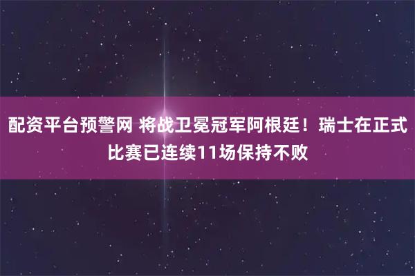 配资平台预警网 将战卫冕冠军阿根廷！瑞士在正式比赛已连续11场保持不败