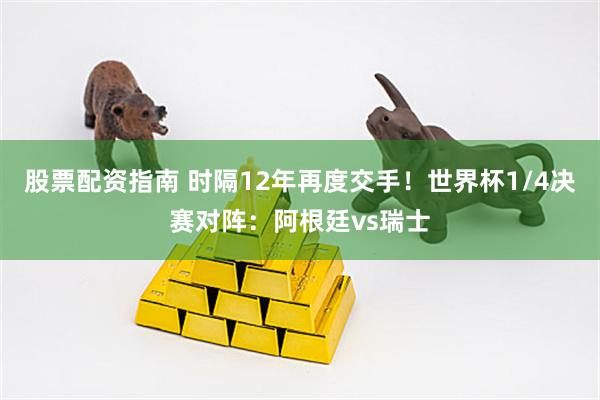 股票配资指南 时隔12年再度交手！世界杯1/4决赛对阵：阿根廷vs瑞士