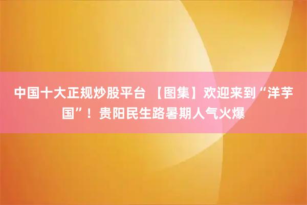中国十大正规炒股平台 【图集】欢迎来到“洋芋国”！贵阳民生路暑期人气火爆