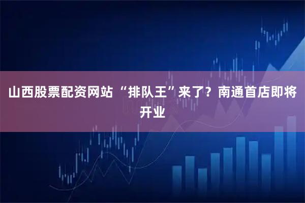 山西股票配资网站 “排队王”来了？南通首店即将开业